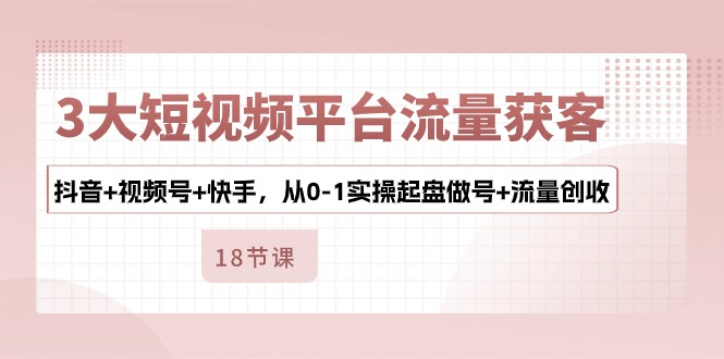 3大短视频平台流量获客，抖音+视频号+快手，从0-1实操起盘做号+流量创收_111创业网-互联网轻创第一站