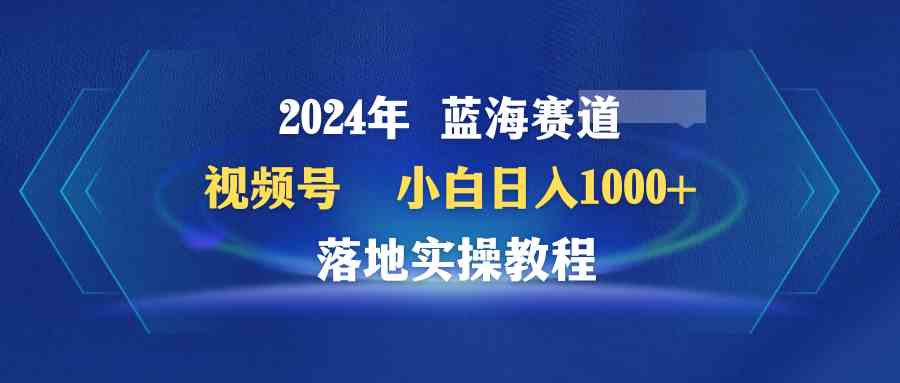 （9515期）2024年蓝海赛道 视频号  小白日入1000+ 落地实操教程_111创业网-互联网轻创第一站