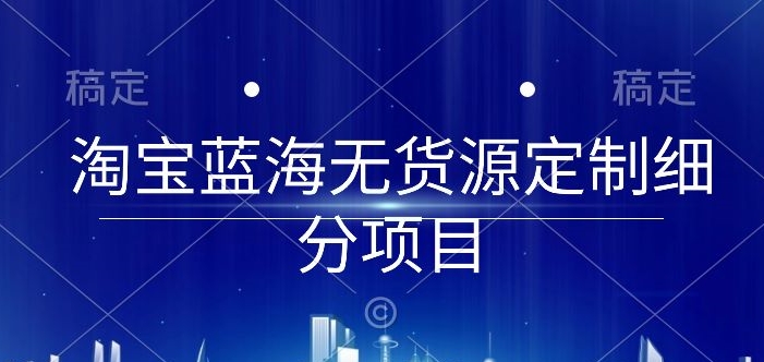 淘宝蓝海无货源定制细分项目，从0到起店实操全流程_111创业网-互联网轻创第一站