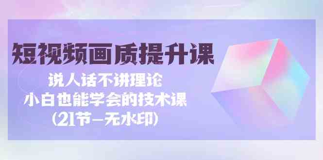 短视频画质提升课，说人话不讲理论，小白也能学会的技术课(无水印)_111创业网-互联网轻创第一站