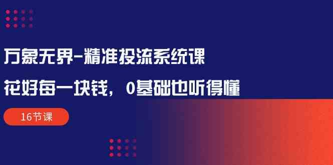 （10184期）万象无界-精准投流系统课：花好 每一块钱，0基础也听得懂（16节课）_111创业网-互联网轻创第一站