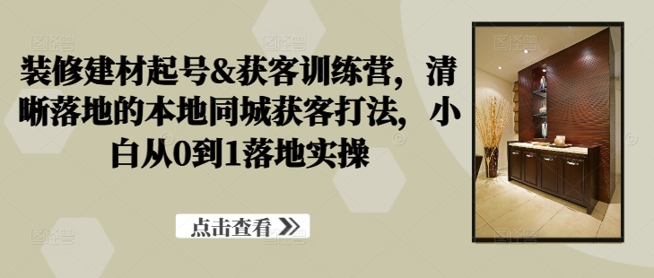 装修建材起号&获客训练营，​清晰落地的本地同城获客打法，小白从0到1落地实操_111创业网-互联网轻创第一站