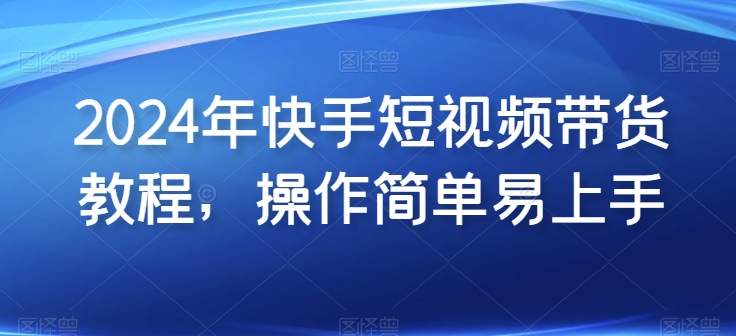 2024年快手短视频带货教程，操作简单易上手_111创业网-互联网轻创第一站