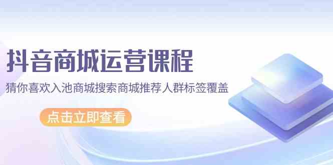 抖音商城运营课程，猜你喜欢入池商城搜索商城推荐人群标签覆盖（67节课）_111创业网-互联网轻创第一站