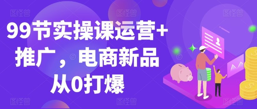 99节实操课运营+推广，电商新品从0打爆_111创业网-互联网轻创第一站