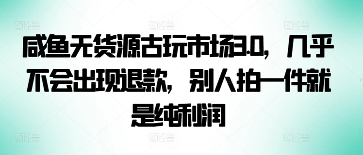 咸鱼无货源古玩市场3.0，几乎不会出现退款，别人拍一件就是纯利润_111创业网-互联网轻创第一站