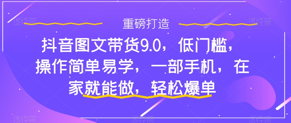 抖音图文带货9.0，低门槛，操作简单易学，一部手机，在家就能做，轻松爆单_111创业网-互联网轻创第一站