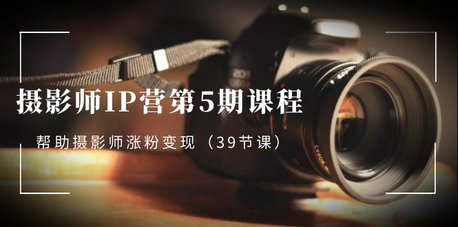摄影师-IP营第5期课程，帮助摄影师涨粉变现（39节课）_111创业网-互联网轻创第一站