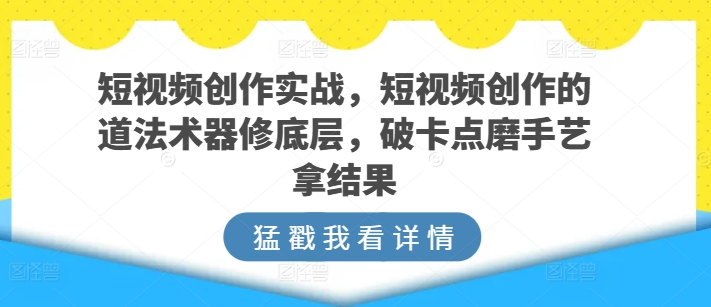 短视频创作实战，短视频创作的道法术器修底层，破卡点磨手艺拿结果_111创业网-互联网轻创第一站