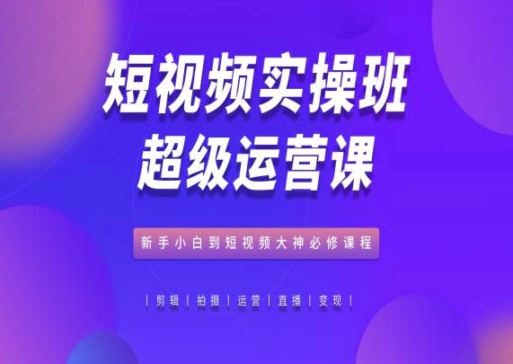 短视频实操班超级运营课，新手小白到短视频大神必修课程_111创业网-互联网轻创第一站
