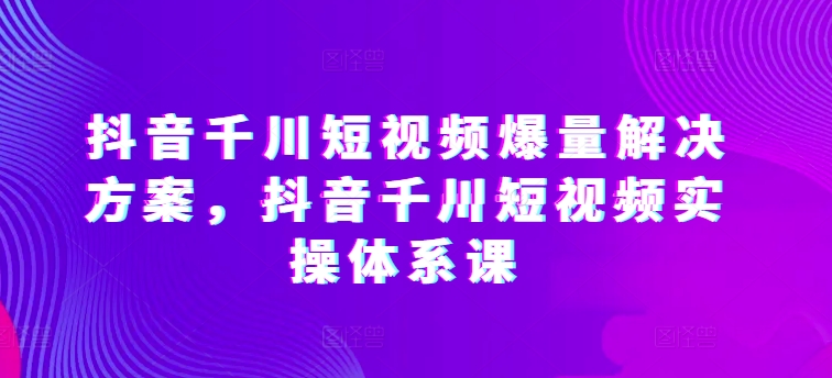 抖音千川短视频爆量解决方案，抖音千川短视频实操体系课_111创业网-互联网轻创第一站
