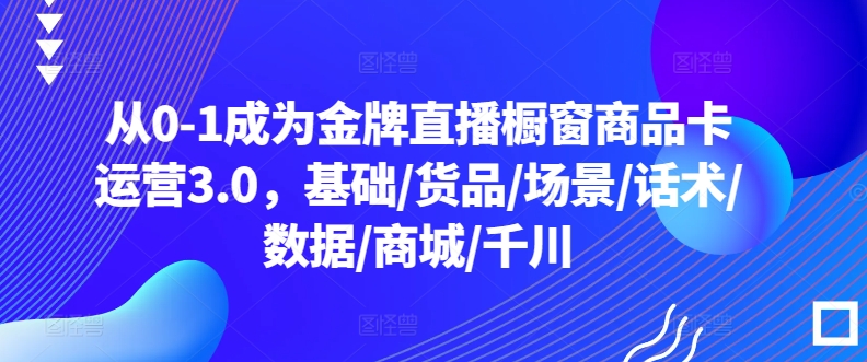 从0-1成为金牌直播橱窗商品卡运营3.0，基础/货品/场景/话术/数据/商城/千川_111创业网-互联网轻创第一站