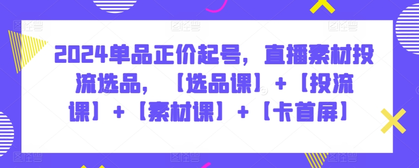 2024单品正价起号，直播素材投流选品，【选品课】+【投流课】+【素材课】+【卡首屏】_111创业网-互联网轻创第一站