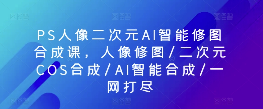 PS人像二次元AI智能修图合成课，人像修图/二次元COS合成/AI智能合成/一网打尽_111创业网-互联网轻创第一站
