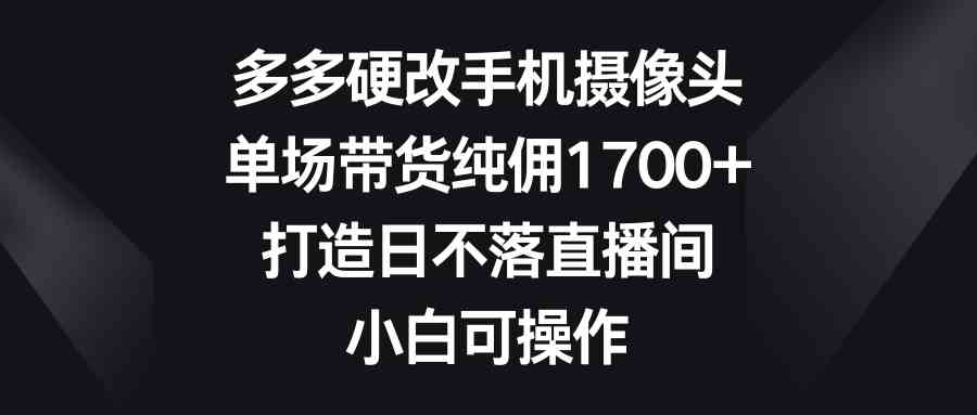 （9162期）多多硬改手机摄像头，单场带货纯佣1700+，打造日不落直播间，小白可操作_111创业网-互联网轻创第一站