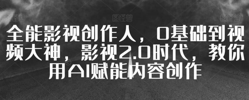 全能影视创作人，0基础到视频大神，影视2.0时代，教你用AI赋能内容创作_111创业网-互联网轻创第一站