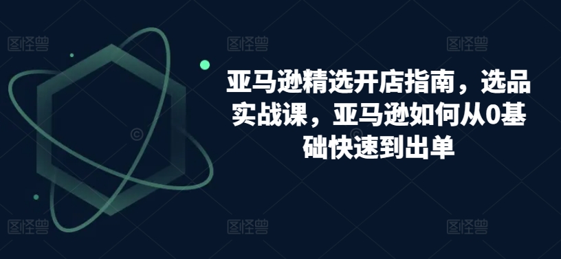 亚马逊精选开店指南，选品实战课，亚马逊如何从0基础快速到出单_111创业网-互联网轻创第一站
