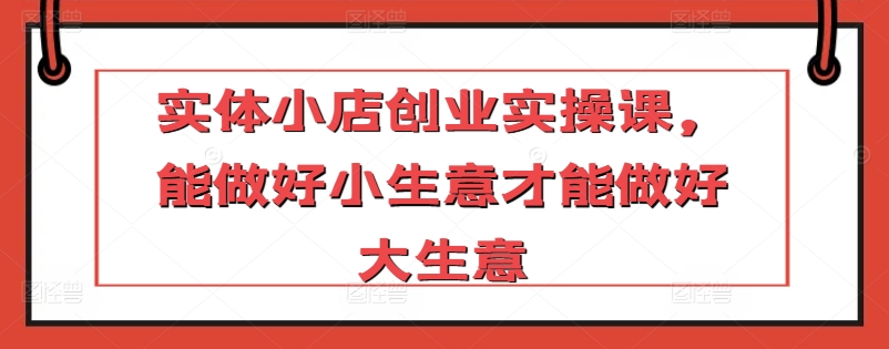 实体小店创业实操课，能做好小生意才能做好大生意_111创业网-互联网轻创第一站