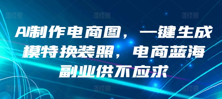 AI制作电商图，一键生成模特换装照，电商蓝海副业供不应求_111创业网-互联网轻创第一站