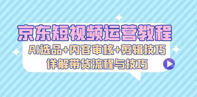 京东短视频运营教程：AI选品+内容审核+剪辑技巧，详解带货流程与技巧_111创业网-互联网轻创第一站