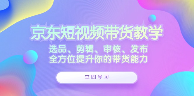 京东短视频带货教学：选品、剪辑、审核、发布，全方位提升你的带货能力_111创业网-互联网轻创第一站