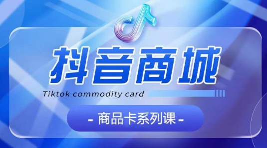 抖音商品卡系列课程，大模块【认知】【基础】【运营】【玩法】系统教学_111创业网-互联网轻创第一站