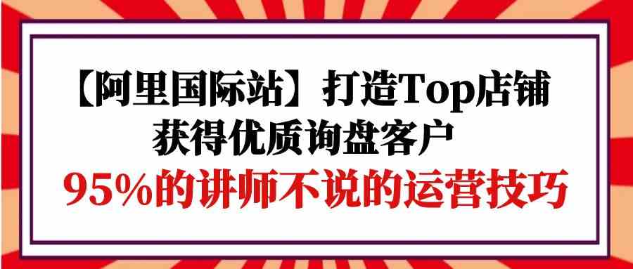 【阿里国际站】打造Top店铺-获得优质询盘客户，95%的讲师不说的运营技巧_111创业网-互联网轻创第一站
