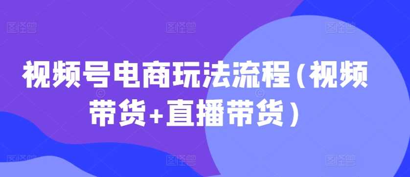 视频号电商玩法流程(视频带货+直播带货)_111创业网-互联网轻创第一站
