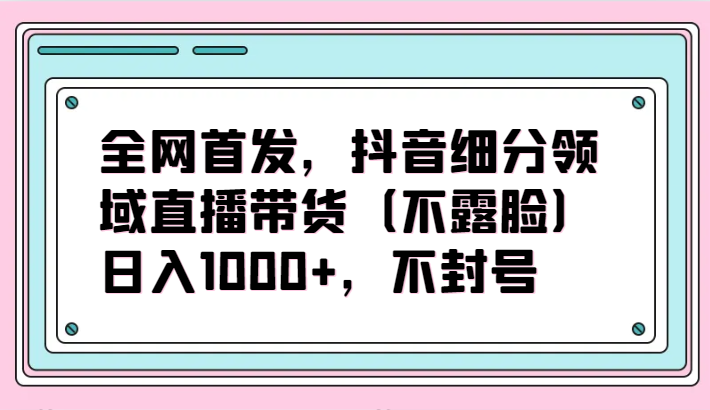 全网首发，抖音细分领域直播带货（不露脸）项目，日入1000+，不封号_111创业网-互联网轻创第一站