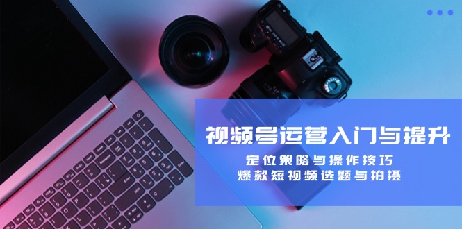 视频号运营入门与提升：定位策略与操作技巧，爆款短视频选题与拍摄_111创业网-互联网轻创第一站