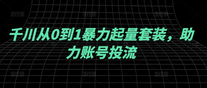 千川从0到1暴力起量套装，助力账号投流_111创业网-互联网轻创第一站