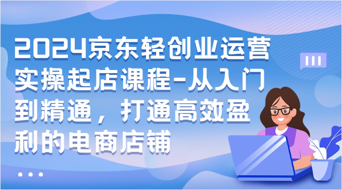 2024京东轻创业运营实操起店课程-从入门到精通，打通高效盈利的电商店铺_111创业网-互联网轻创第一站