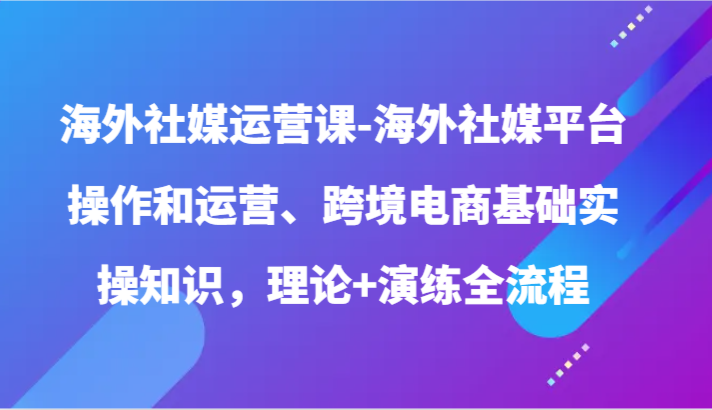 海外社媒运营课-海外社媒平台操作和运营、跨境电商基础实操知识，理论+演练全流程_111创业网-互联网轻创第一站