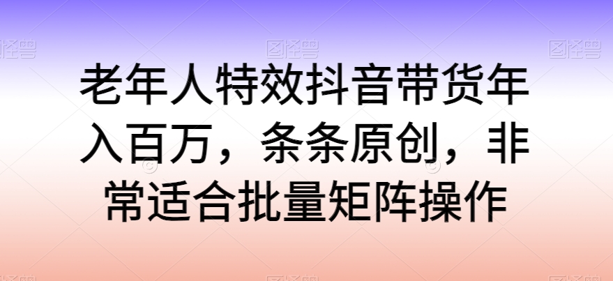 老年人特效抖音带货年入百万，条条原创，非常适合批量矩阵操作_111创业网-互联网轻创第一站