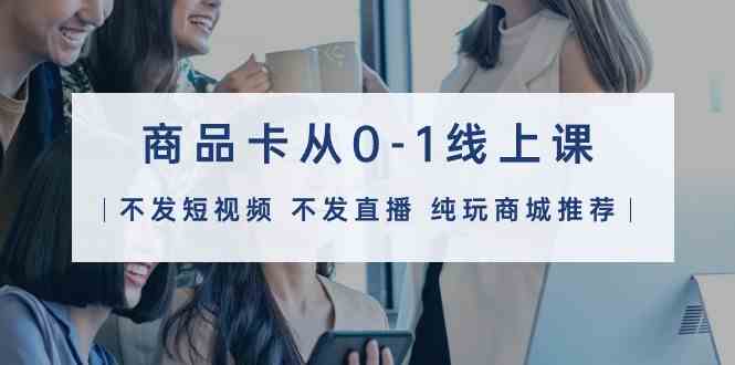 商品卡从0-1线上课（不发短视频 不发直播 纯玩商城推荐）32节课_111创业网-互联网轻创第一站