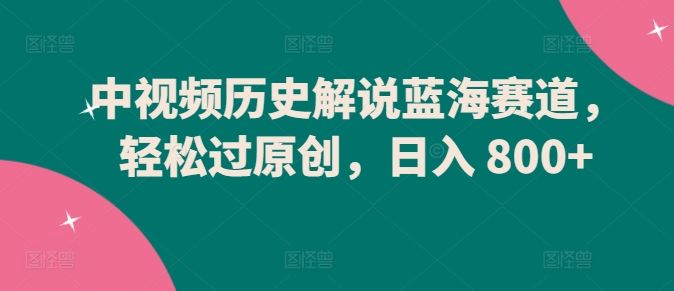 中视频历史解说蓝海赛道，轻松过原创，日入 800+_111创业网-互联网轻创第一站