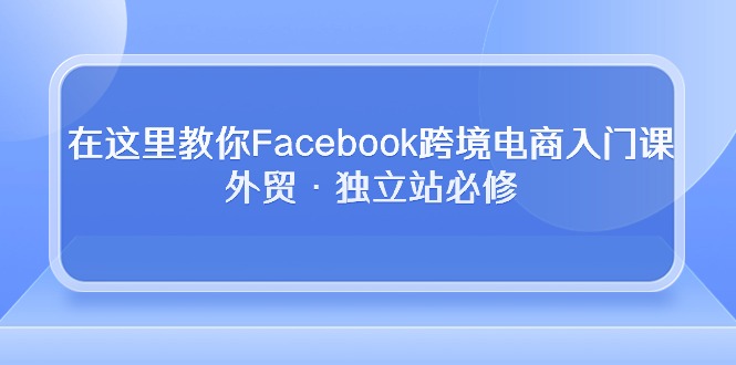 在这里教你Facebook跨境电商入门课，外贸·独立站必修（19节课）_111创业网-互联网轻创第一站