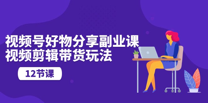 （10316期）视频号好物分享副业课，视频剪辑带货玩法（12节课）_111创业网-互联网轻创第一站
