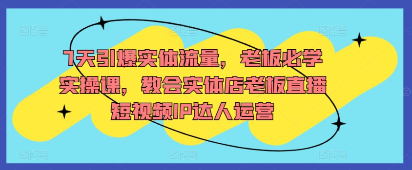 7天引爆实体流量，老板必学实操课，教会实体店老板直播短视频IP达人运营_111创业网-互联网轻创第一站