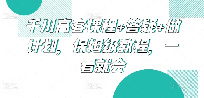 千川高客课程+答疑+做计划，保姆级教程，一看就会_111创业网-互联网轻创第一站