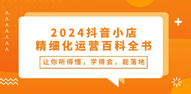 （10850期）2024抖音小店-精细化运营百科全书：让你听得懂，学得会，能落地（34节课）_111创业网-互联网轻创第一站