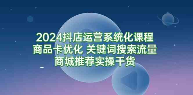 （9438期）2024抖店运营系统化课程：商品卡优化 关键词搜索流量商城推荐实操干货_111创业网-互联网轻创第一站