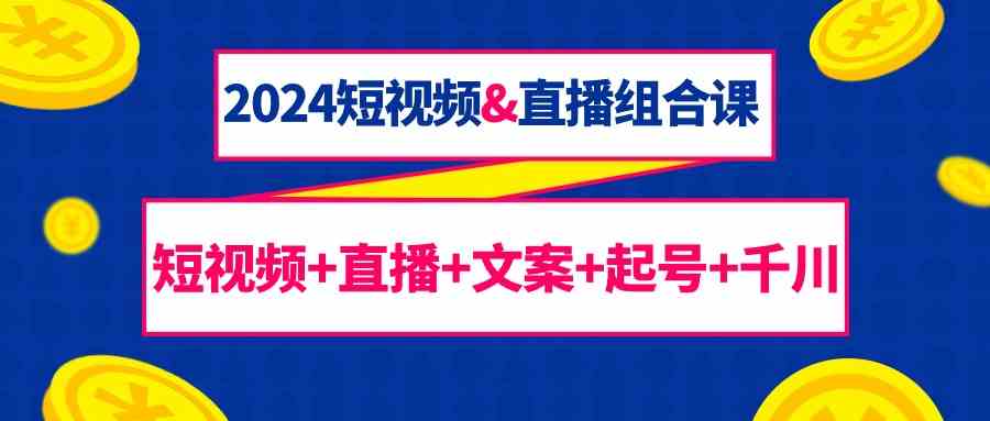 2024短视频&直播组合课：短视频+直播+文案+起号+千川（67节课）_111创业网-互联网轻创第一站
