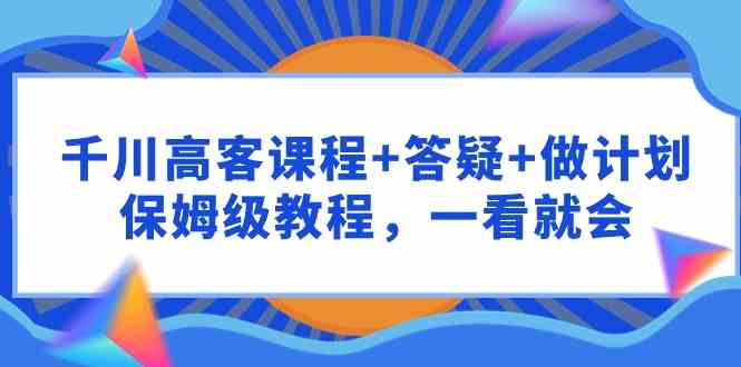 （9664期）千川 高客课程+答疑+做计划，保姆级教程，一看就会_111创业网-互联网轻创第一站