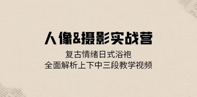 人像摄影实战营：复古情绪日式浴袍，全面解析上下中三段教学视频_111创业网-互联网轻创第一站