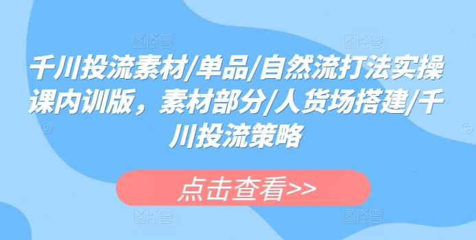 千川投流素材/单品/自然流打法实操课内训版，素材部分/人货场搭建/千川投流策略_111创业网-互联网轻创第一站