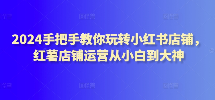 2024手把手教你玩转小红书店铺，红薯店铺运营从小白到大神_111创业网-互联网轻创第一站