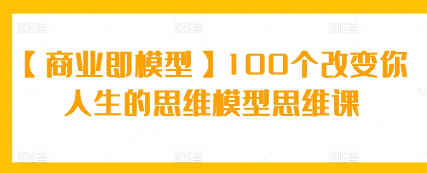 【商业即模型】100个改变你人生的思维模型思维课_111创业网-互联网轻创第一站