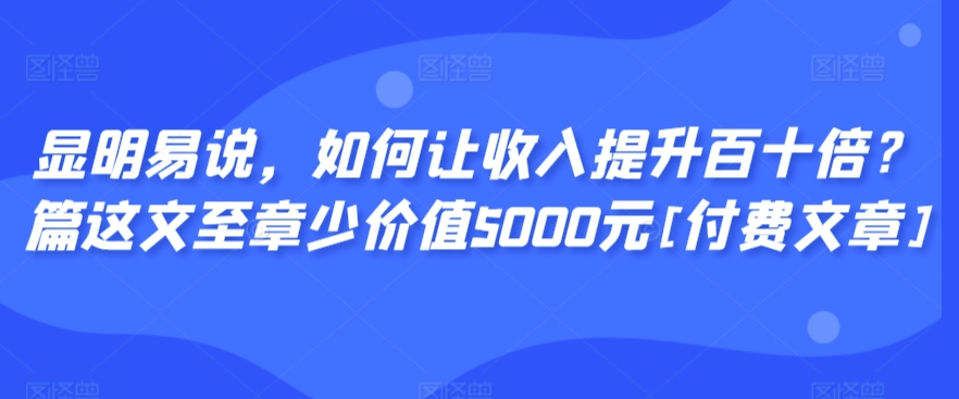 显明易说，如何让收入提升百十倍？‮篇这‬文‮至章‬少价值5000元[付费文章]_111创业网-互联网轻创第一站