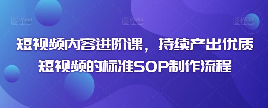 短视频内容进阶课，持续产出优质短视频的标准SOP制作流程_111创业网-互联网轻创第一站
